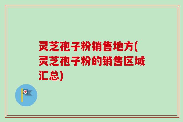 灵芝孢子粉销售地方(灵芝孢子粉的销售区域汇总)
