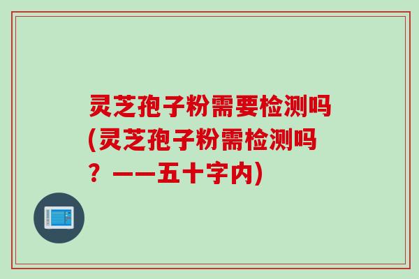 灵芝孢子粉需要检测吗(灵芝孢子粉需检测吗?——五十字内) 灵芝孢子粉需要检测吗(灵芝孢子粉需检测吗?——五十字内)
