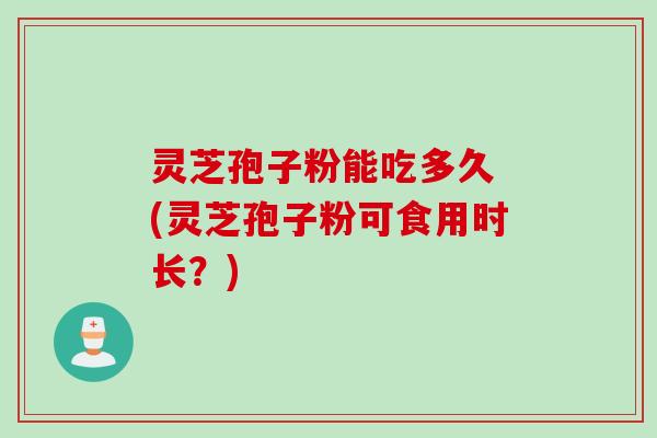灵芝孢子粉能吃多久 (灵芝孢子粉可食用时长？)