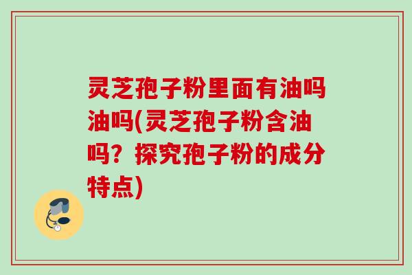 灵芝孢子粉里面有油吗油吗(灵芝孢子粉含油吗?探究孢子粉的成分特点) 灵芝孢子粉里面有油吗油吗(灵芝孢子粉含油吗?探究孢子粉的成分特点)