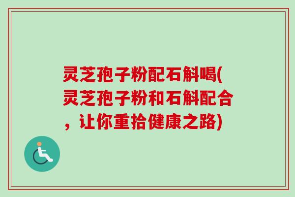 灵芝孢子粉配石斛喝(灵芝孢子粉和石斛配合,让你重拾健康之路)