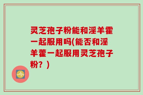 灵芝孢子粉能和淫羊霍一起服用吗(能否和淫羊藿一起服用灵芝孢子粉?)