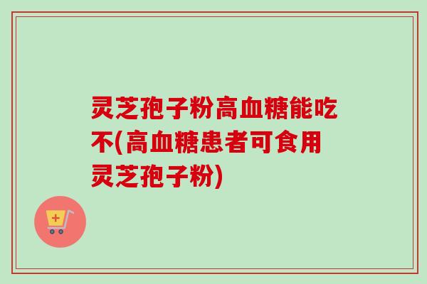 灵芝孢子粉高血糖能吃不(高血糖患者可食用灵芝孢子粉)