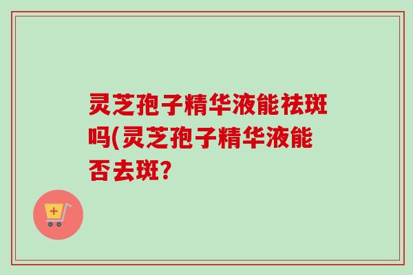 灵芝孢子精华液能祛斑吗(灵芝孢子精华液能否去斑?