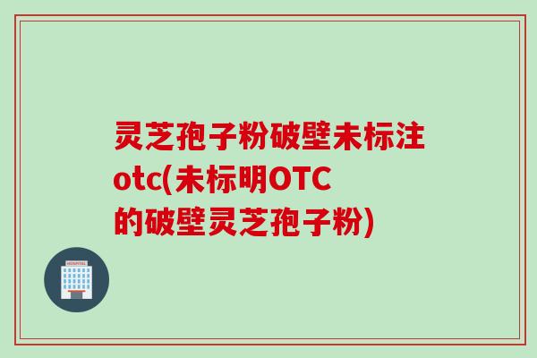 灵芝孢子粉破壁未标注otc(未标明OTC的破壁灵芝孢子粉)