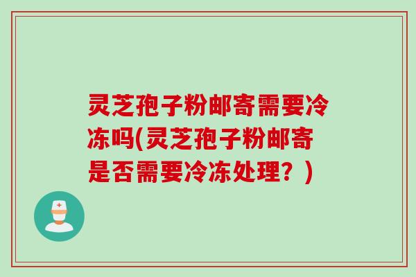 灵芝孢子粉邮寄需要冷冻吗(灵芝孢子粉邮寄是否需要冷冻处理?)