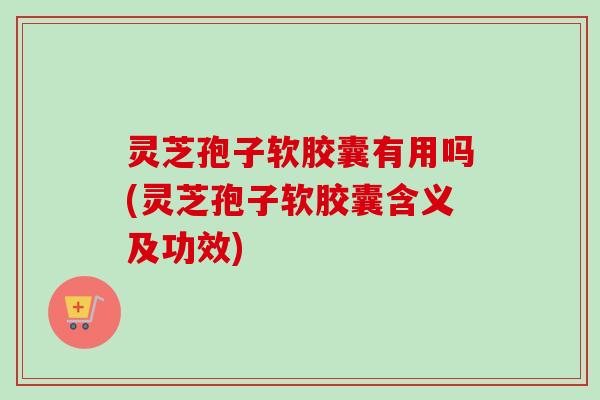 灵芝孢子软胶囊有用吗(灵芝孢子软胶囊含义及功效)