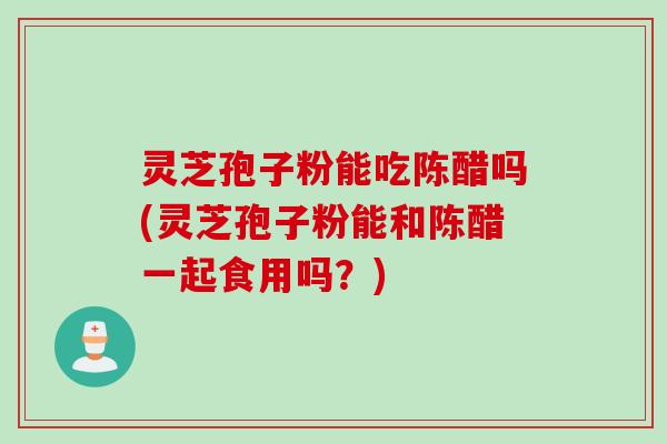 灵芝孢子粉能吃陈醋吗(灵芝孢子粉能和陈醋一起食用吗？)