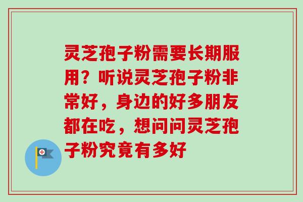灵芝孢子粉需要长期服用?听说灵芝孢子粉非常好,身边的好多朋友都在吃,想问问灵芝孢子粉究竟有多好 灵芝孢子粉需要长期服用?听说灵芝孢子粉非常好,身边的好多朋友都在吃,想问问灵芝孢子粉究竟有多好