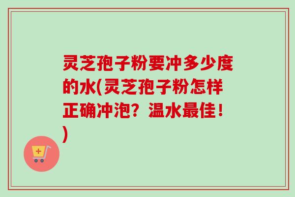 灵芝孢子粉要冲多少度的水(灵芝孢子粉怎样正确冲泡?温水最佳!)