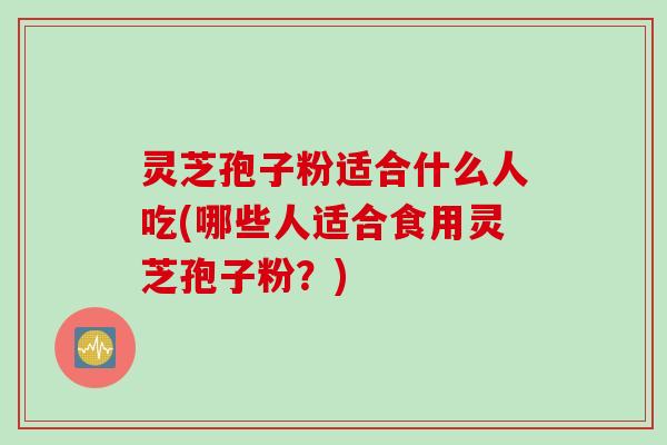 灵芝孢子粉适合什么人吃(哪些人适合食用灵芝孢子粉?) 灵芝孢子粉适合什么人吃(哪些人适合食用灵芝孢子粉?)
