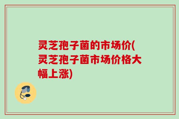灵芝孢子菌的市场价(灵芝孢子菌市场价格大幅上涨)