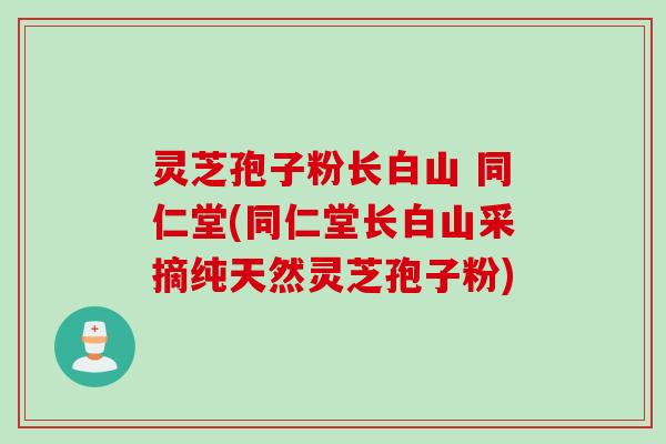 灵芝孢子粉长白山 同仁堂(同仁堂长白山采摘纯天然灵芝孢子粉)
