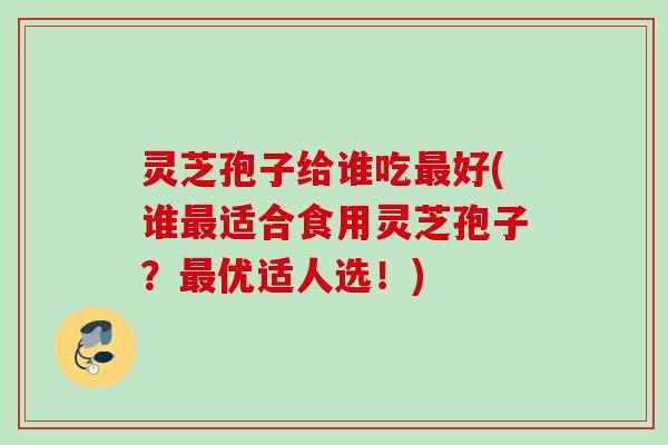 灵芝孢子给谁吃最好(谁最适合食用灵芝孢子？最优适人选！)