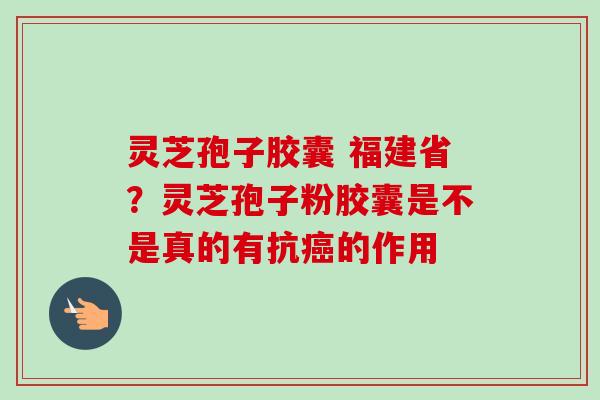 灵芝孢子胶囊 福建省？灵芝孢子粉胶囊是不是真的有抗癌的作用