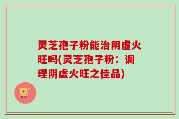 灵芝孢子粉能治阴虚火旺吗(灵芝孢子粉：调理阴虚火旺之佳品)