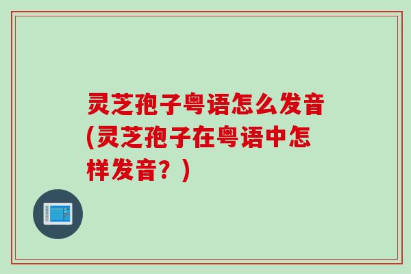 灵芝孢子粤语怎么发音(灵芝孢子在粤语中怎样发音？)