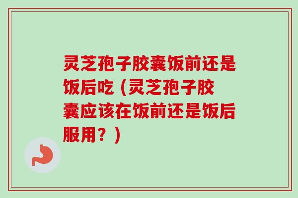 灵芝孢子胶囊饭前还是饭后吃 (灵芝孢子胶囊应该在饭前还是饭后服用？)