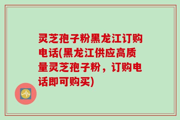 灵芝孢子粉黑龙江订购电话(黑龙江供应高质量灵芝孢子粉，订购电话即可购买)