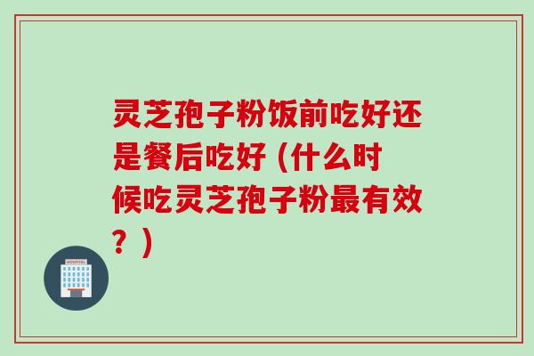灵芝孢子粉饭前吃好还是餐后吃好 (什么时候吃灵芝孢子粉最有效？)