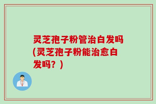 灵芝孢子粉管治白发吗(灵芝孢子粉能治愈白发吗？)