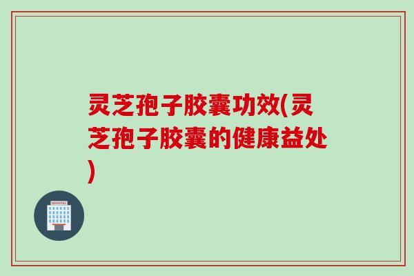 灵芝孢子胶囊功效(灵芝孢子胶囊的健康益处)
