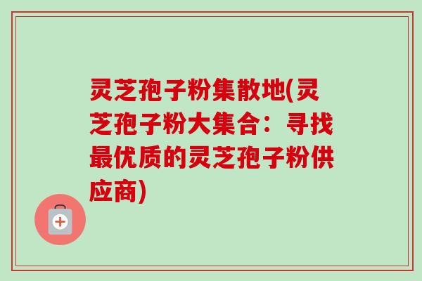 灵芝孢子粉集散地(灵芝孢子粉大集合:寻找最优质的灵芝孢子粉供应商)