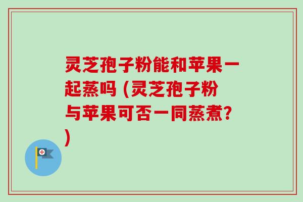 灵芝孢子粉能和苹果一起蒸吗 (灵芝孢子粉与苹果可否一同蒸煮？)