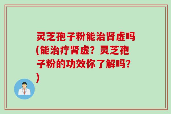 灵芝孢子粉能治肾虚吗(能治疗肾虚？灵芝孢子粉的功效你了解吗？)