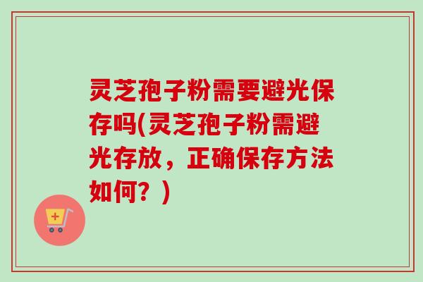 灵芝孢子粉需要避光保存吗(灵芝孢子粉需避光存放，正确保存方法如何？)