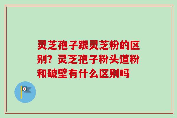 灵芝孢子跟灵芝粉的区别？灵芝孢子粉头道粉和破壁有什么区别吗