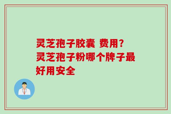 灵芝孢子胶囊 费用?灵芝孢子粉哪个牌子最好用安全