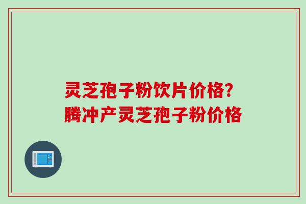 灵芝孢子粉饮片价格？腾冲产灵芝孢子粉价格