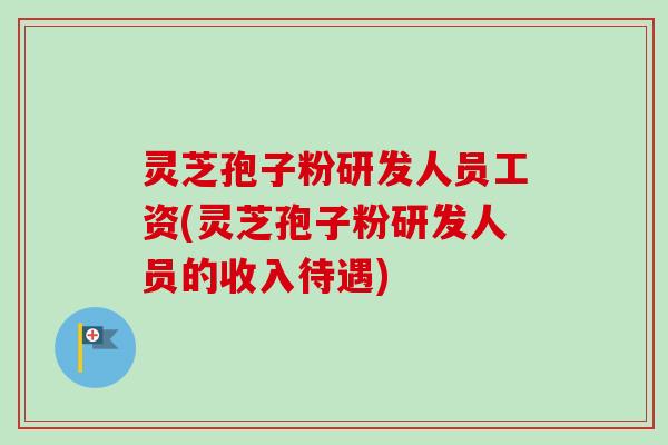 灵芝孢子粉研发人员工资(灵芝孢子粉研发人员的收入待遇)