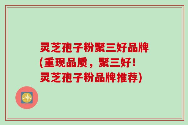 灵芝孢子粉聚三好品牌(重现品质，聚三好！灵芝孢子粉品牌推荐)