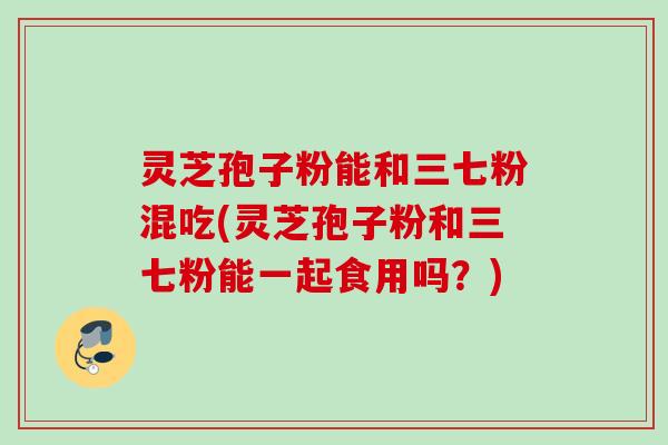 灵芝孢子粉能和三七粉混吃(灵芝孢子粉和三七粉能一起食用吗？)