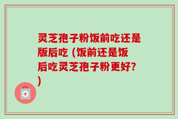 灵芝孢子粉饭前吃还是版后吃 (饭前还是饭后吃灵芝孢子粉更好?) 灵芝孢子粉饭前吃还是版后吃 (饭前还是饭后吃灵芝孢子粉更好?)