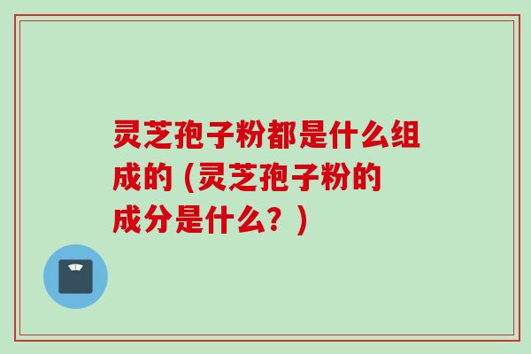 灵芝孢子粉都是什么组成的 (灵芝孢子粉的成分是什么？)