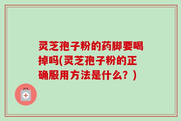 灵芝孢子粉的药脚要喝掉吗(灵芝孢子粉的正确服用方法是什么?)