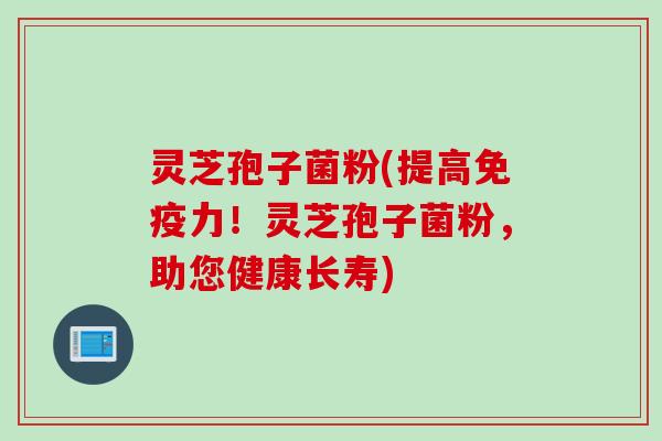 灵芝孢子菌粉(提高免疫力！灵芝孢子菌粉，助您健康长寿)