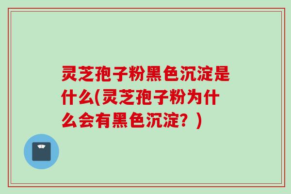 灵芝孢子粉黑色沉淀是什么(灵芝孢子粉为什么会有黑色沉淀？)