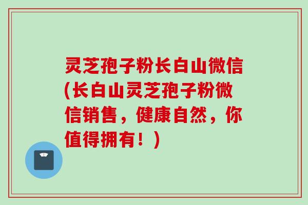灵芝孢子粉长白山微信(长白山灵芝孢子粉微信销售，健康自然，你值得拥有！)