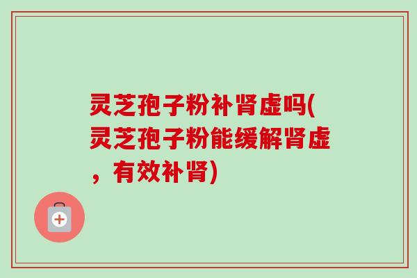 灵芝孢子粉补肾虚吗(灵芝孢子粉能缓解肾虚,有效补肾)