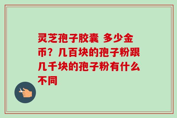 灵芝孢子胶囊 多少金币？几百块的孢子粉跟几千块的孢子粉有什么不同