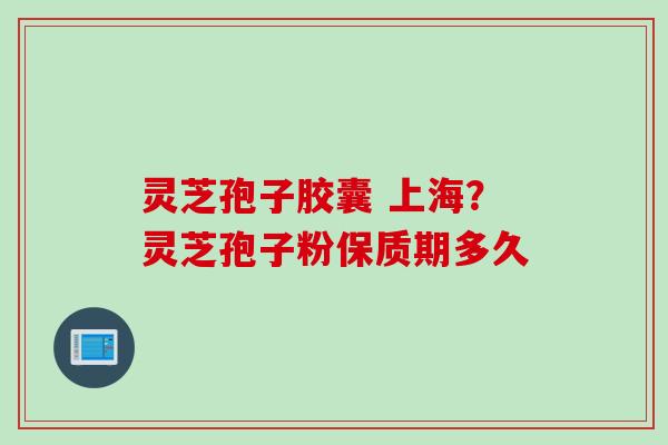 灵芝孢子胶囊 上海？灵芝孢子粉保质期多久