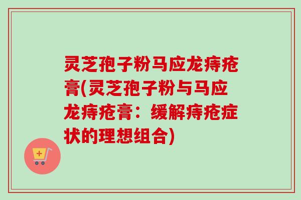 灵芝孢子粉马应龙痔疮膏(灵芝孢子粉与马应龙痔疮膏：缓解痔疮症状的理想组合)