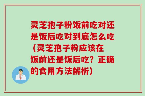 灵芝孢子粉饭前吃对还是饭后吃对到底怎么吃 (灵芝孢子粉应该在饭前还是饭后吃？正确的食用方法解析)