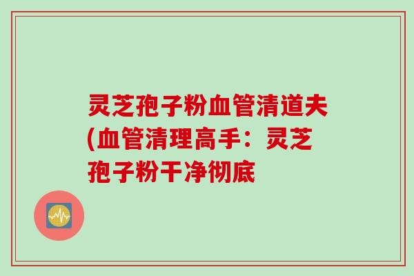 灵芝孢子粉清道夫(清理高手:灵芝孢子粉干净彻底 灵芝孢子粉清道夫(清理高手:灵芝孢子粉干净彻底