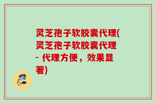 灵芝孢子软胶囊代理(灵芝孢子软胶囊代理 - 代理方便，效果显著)