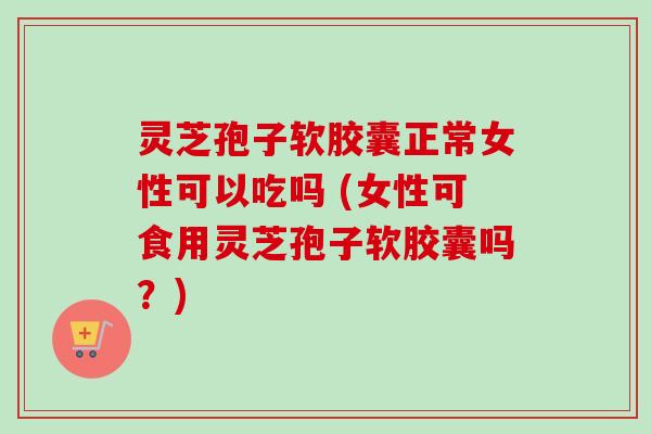 灵芝孢子软胶囊正常女性可以吃吗 (女性可食用灵芝孢子软胶囊吗?)